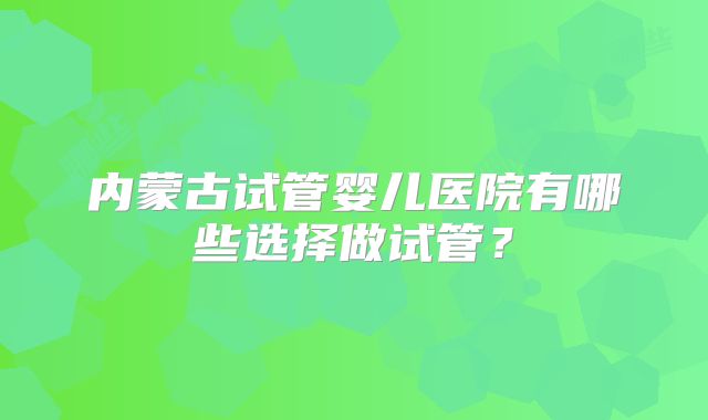 内蒙古试管婴儿医院有哪些选择做试管？
