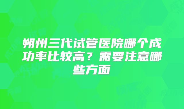 朔州三代试管医院哪个成功率比较高?需要注意哪些方面
