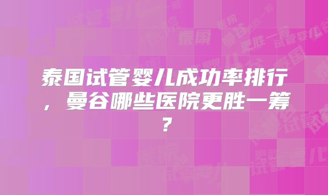 泰国试管婴儿成功率排行,曼谷哪些医院更胜一筹?
