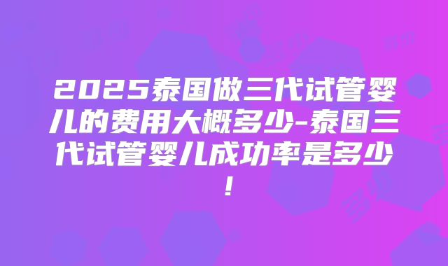 2025泰国做三代试管婴儿的费用大概多少-泰国三代试管婴儿成功率是多少！