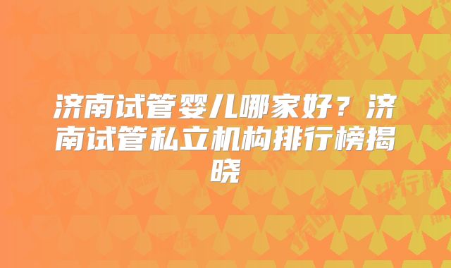 济南试管婴儿哪家好？济南试管私立机构排行榜揭晓