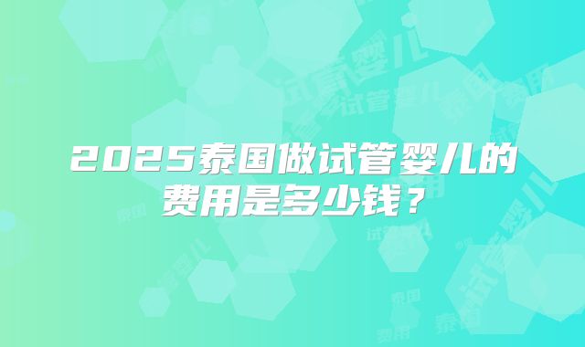 2025泰国做试管婴儿的费用是多少钱?