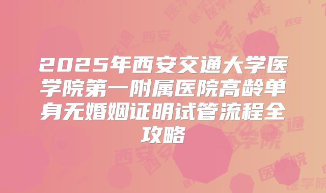 2025年西安交通大学医学院第一附属医院高龄单身无婚姻证明试管流程全攻略