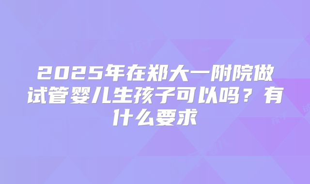 2025年在郑大一附院做试管婴儿生孩子可以吗?有什么要求