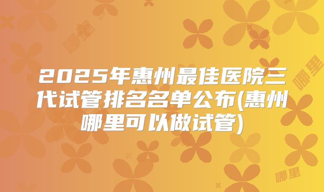 2025年惠州最佳医院三代试管排名名单公布(惠州哪里可以做试管)