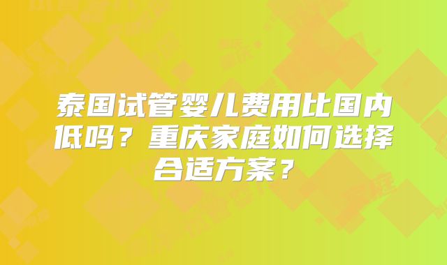 泰国试管婴儿费用比国内低吗?重庆家庭如何选择合适方案?
