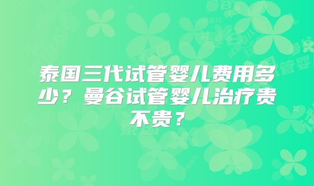 泰国三代试管婴儿费用多少?曼谷试管婴儿治疗贵不贵?
