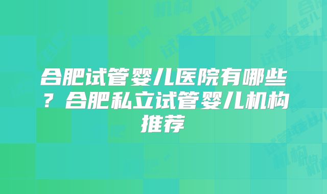 合肥试管婴儿医院有哪些?合肥私立试管婴儿机构推荐