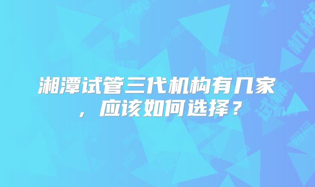 湘潭试管三代机构有几家,应该如何选择?