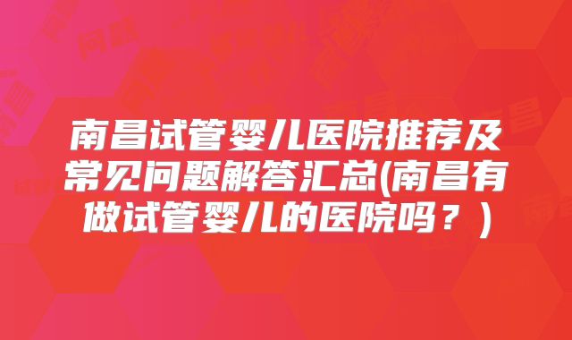 南昌试管婴儿医院推荐及常见问题解答汇总(南昌有做试管婴儿的医院吗？)
