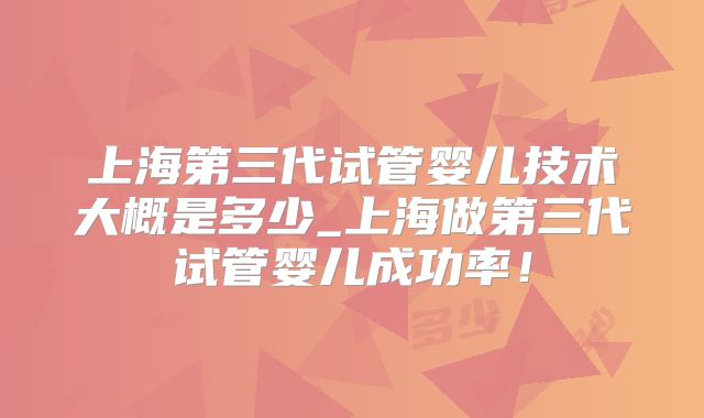 上海第三代试管婴儿技术大概是多少_上海做第三代试管婴儿成功率!