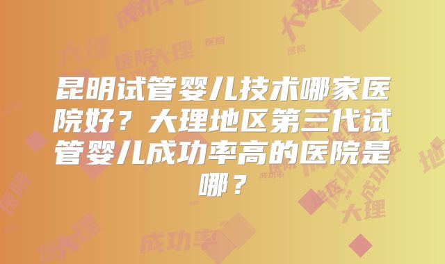 昆明试管婴儿技术哪家医院好?大理地区第三代试管婴儿成功率高的医院是哪?