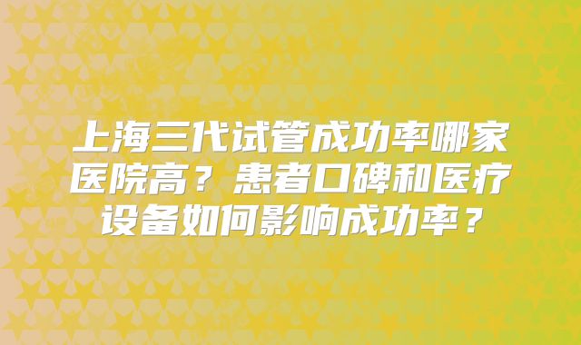 上海三代试管成功率哪家医院高？患者口碑和医疗设备如何影响成功率？