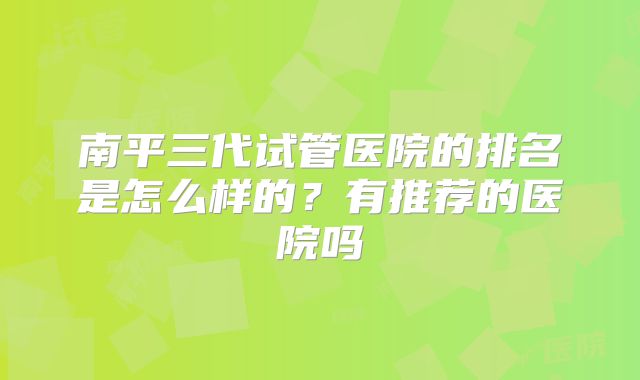 南平三代试管医院的排名是怎么样的?有推荐的医院吗