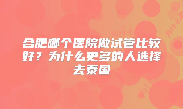 合肥哪个医院做试管比较好?为什么更多的人选择去泰国