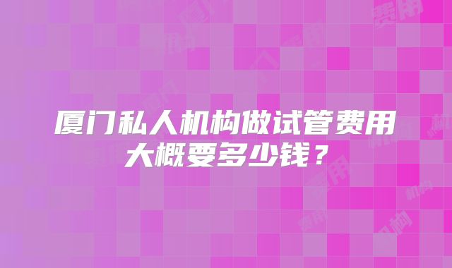 厦门私人机构做试管费用大概要多少钱？