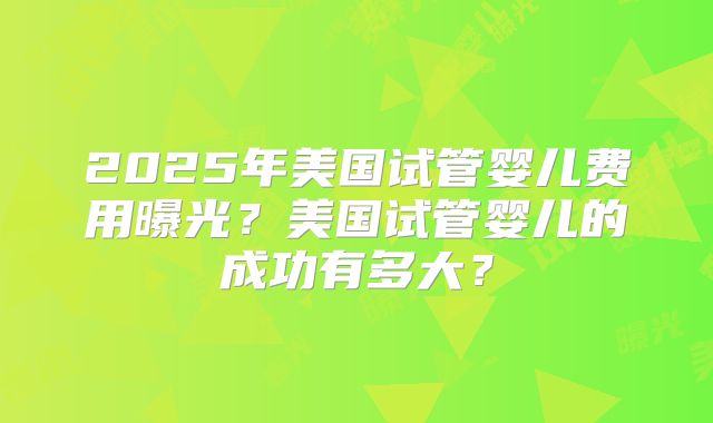 2025年美国试管婴儿费用曝光？美国试管婴儿的成功有多大？