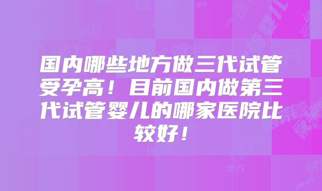 国内哪些地方做三代试管受孕高!目前国内做第三代试管婴儿的哪家医院比较好!
