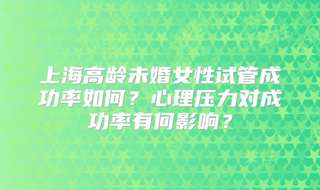上海高龄未婚女性试管成功率如何?心理压力对成功率有何影响?