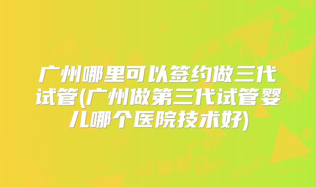 广州哪里可以签约做三代试管(广州做第三代试管婴儿哪个医院技术好)