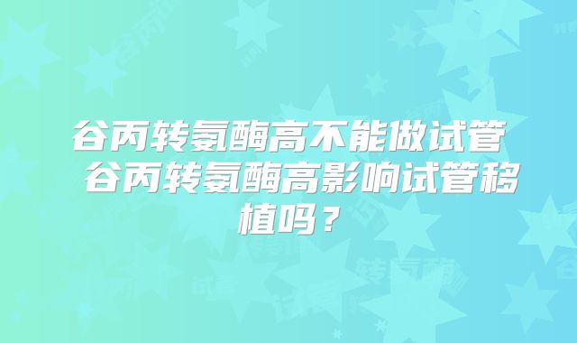 谷丙转氨酶高不能做试管 谷丙转氨酶高影响试管移植吗?