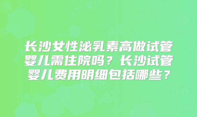 长沙女性泌乳素高做试管婴儿需住院吗？长沙试管婴儿费用明细包括哪些？