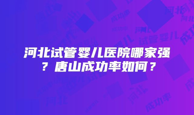 河北试管婴儿医院哪家强?唐山成功率如何?