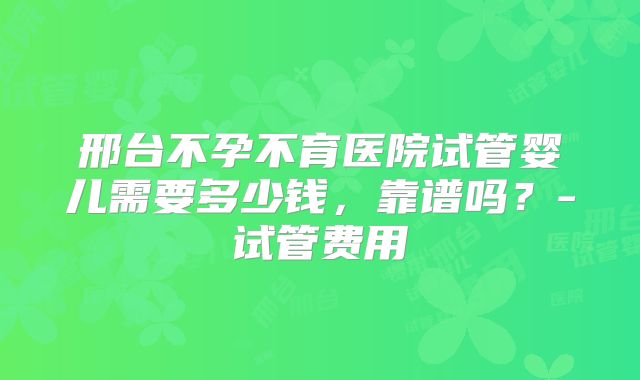 邢台不孕不育医院试管婴儿需要多少钱，靠谱吗？-试管费用