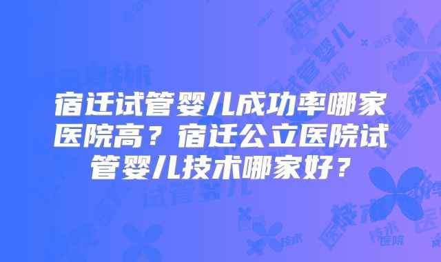 宿迁试管婴儿成功率哪家医院高?宿迁公立医院试管婴儿技术哪家好?