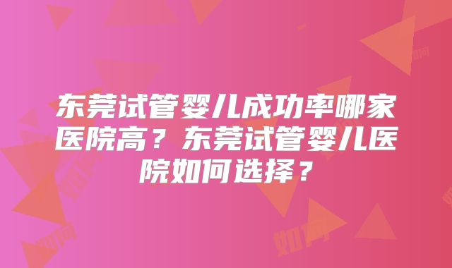 东莞试管婴儿成功率哪家医院高?东莞试管婴儿医院如何选择?