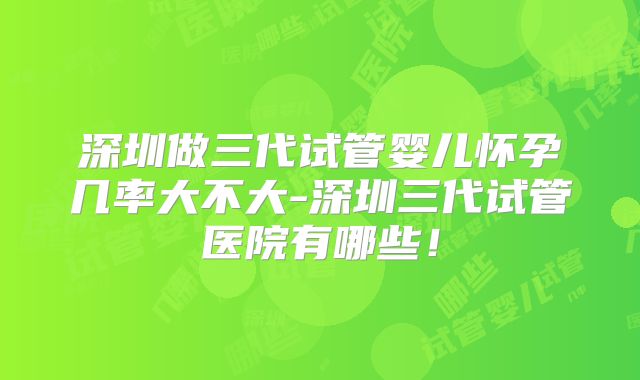 深圳做三代试管婴儿怀孕几率大不大-深圳三代试管医院有哪些！