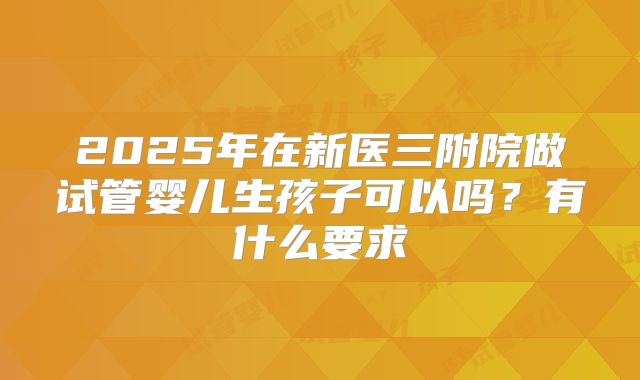 2025年在新医三附院做试管婴儿生孩子可以吗？有什么要求