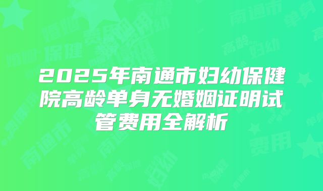 2025年南通市妇幼保健院高龄单身无婚姻证明试管费用全解析