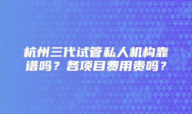杭州三代试管私人机构靠谱吗？各项目费用贵吗？