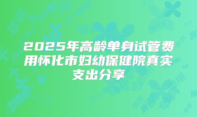 2025年高龄单身试管费用怀化市妇幼保健院真实支出分享