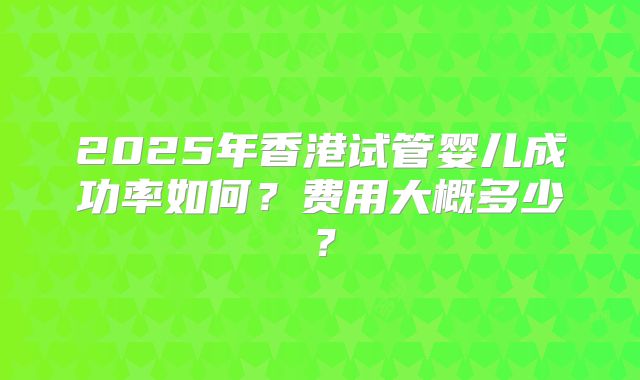 2025年香港试管婴儿成功率如何?费用大概多少?