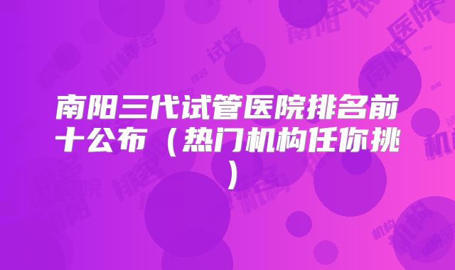 南阳三代试管医院排名前十公布（热门机构任你挑）