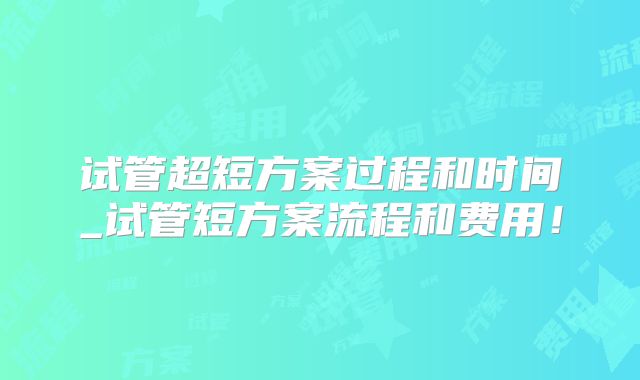 试管超短方案过程和时间_试管短方案流程和费用!