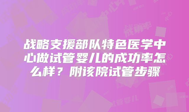 战略支援部队特色医学中心做试管婴儿的成功率怎么样？附该院试管步骤