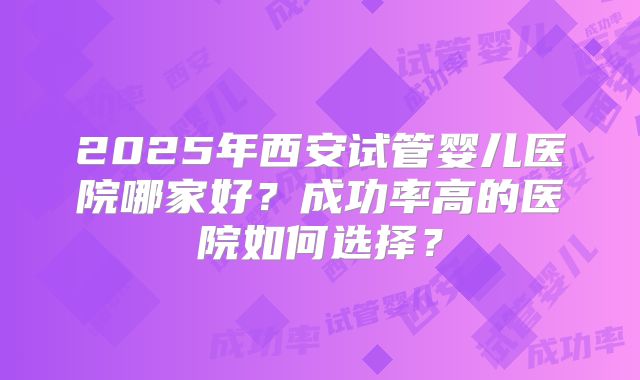 2025年西安试管婴儿医院哪家好？成功率高的医院如何选择？