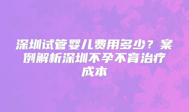 深圳试管婴儿费用多少?案例解析深圳不孕不育治疗成本