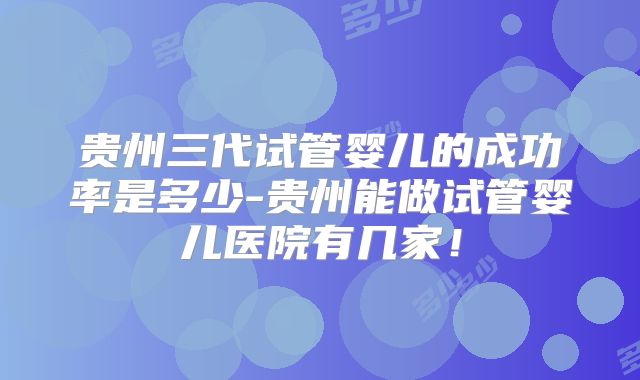 贵州三代试管婴儿的成功率是多少-贵州能做试管婴儿医院有几家!