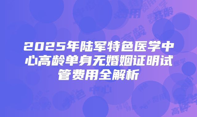 2025年陆军特色医学中心高龄单身无婚姻证明试管费用全解析