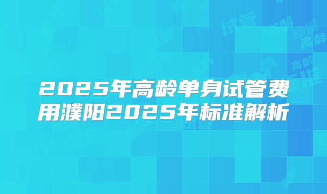 2025年高龄单身试管费用濮阳2025年标准解析