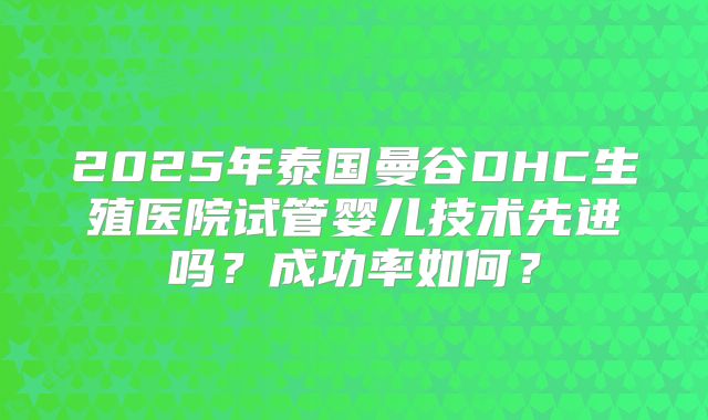2025年泰国曼谷DHC生殖医院试管婴儿技术先进吗?成功率如何?