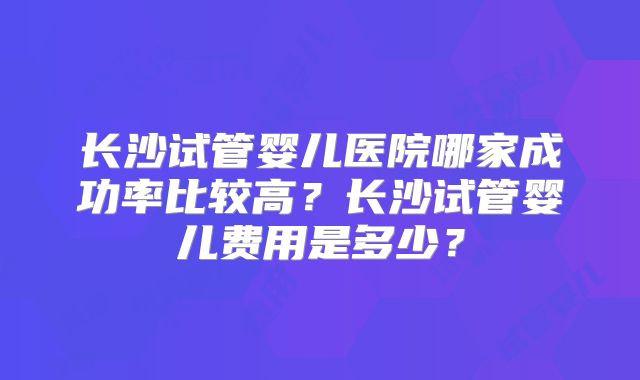 长沙试管婴儿医院哪家成功率比较高?长沙试管婴儿费用是多少?