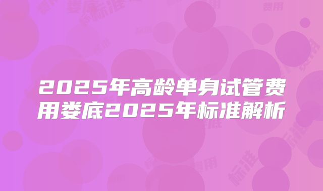 2025年高龄单身试管费用娄底2025年标准解析