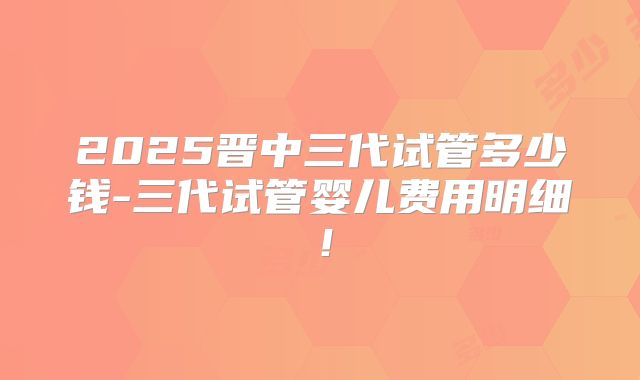2025晋中三代试管多少钱-三代试管婴儿费用明细！