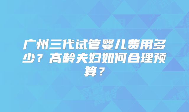 广州三代试管婴儿费用多少?高龄夫妇如何合理预算?