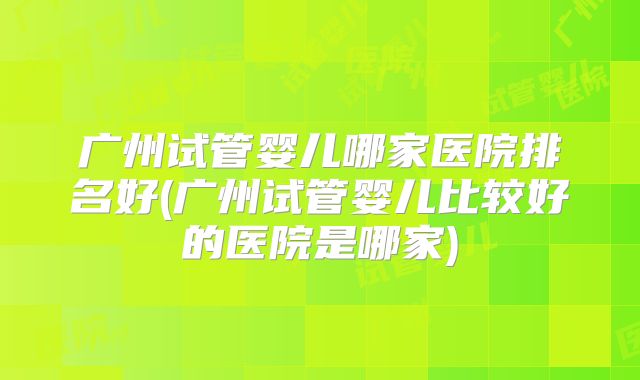 广州试管婴儿哪家医院排名好(广州试管婴儿比较好的医院是哪家)
